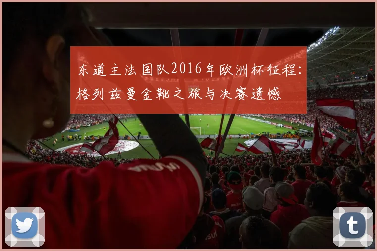东道主法国队2016年欧洲杯征程：格列兹曼金靴之旅与决赛遗憾