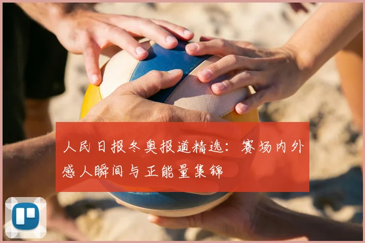 人民日报冬奥报道精选：赛场内外感人瞬间与正能量集锦