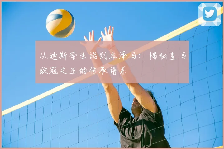 从迪斯蒂法诺到本泽马：揭秘皇马欧冠之王的传承谱系