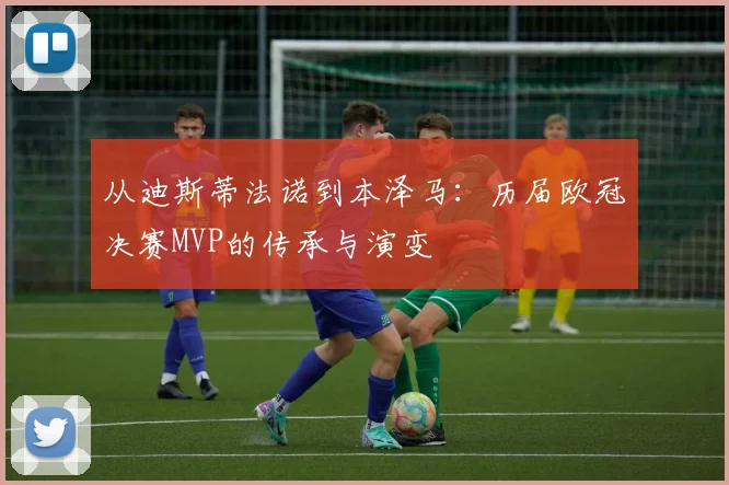 从迪斯蒂法诺到本泽马:历届欧冠决赛MVP的传承与演变