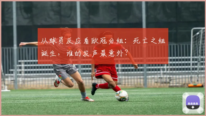 从球员反应看欧冠分组:死亡之组诞生,谁的发声最意外?