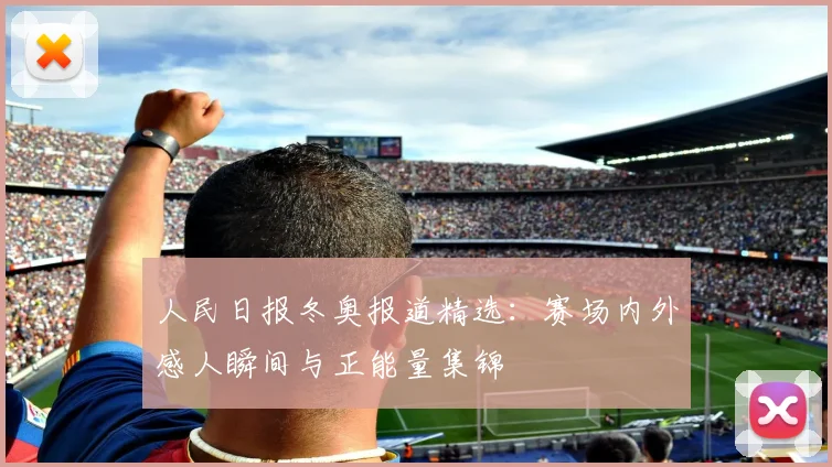 人民日报冬奥报道精选：赛场内外感人瞬间与正能量集锦