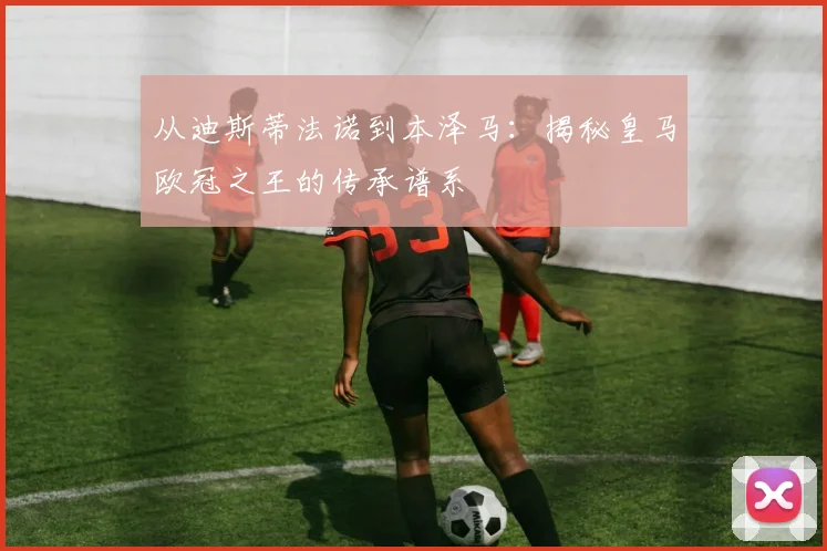 从迪斯蒂法诺到本泽马：揭秘皇马欧冠之王的传承谱系